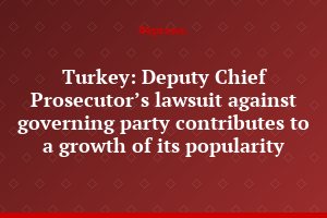 Turkey: Deputy Chief Prosecutor’s lawsuit against governing party contributes to a growth of its popularity