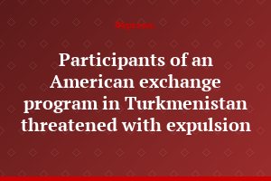 Participants of an American exchange program in Turkmenistan threatened with expulsion