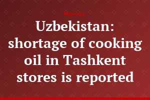 Uzbekistan: shortage of cooking oil in Tashkent stores is reported