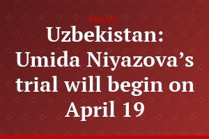 Uzbekistan: Umida Niyazova’s trial will begin on April 19