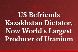 US Befriends Kazakhstan Dictator, Now World's Largest Producer of Uranium