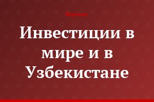 Инвестиции в мире и в Узбекистане