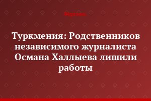 Туркмения: Родственников независимого журналиста Османа Халлыева лишили работы
