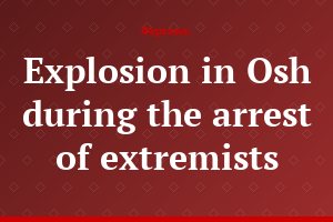 Explosion in Osh during the arrest of extremists