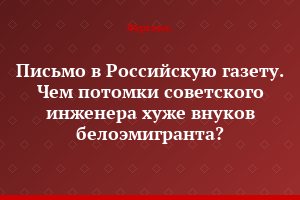 Письмо в Российскую газету. Чем потомки советского инженера хуже внуков белоэмигранта?