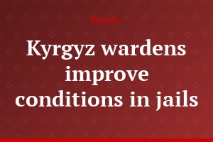 Kyrgyz wardens improve conditions in jails