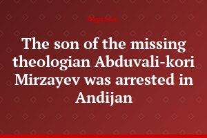 The son of the missing theologian Abduvali-kori Mirzayev was arrested in Andijan