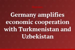 Germany amplifies economic cooperation with Turkmenistan and Uzbekistan
