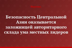 Безопасность Центральной Азии оказывается заложницей авторитарного склада ума местных лидеров