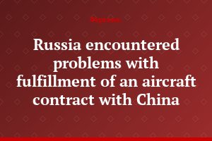 Russia encountered problems with fulfillment of an aircraft contract with China
