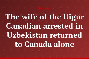 The wife of the Uigur Canadian arrested in Uzbekistan returned to Canada alone