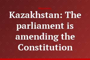 Kazakhstan: The parliament is amending the Constitution