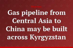 Gas pipeline from Central Asia to China may be built across Kyrgyzstan