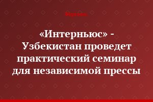 «Интерньюс» - Узбекистан проведет практический семинар для независимой прессы