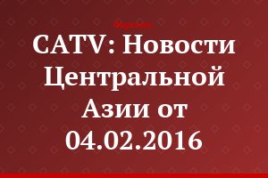 CATV: Новости Центральной Азии от 04.02.2016