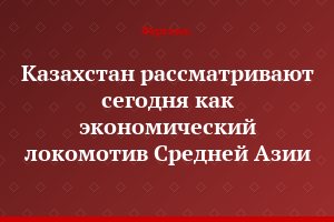 Казахстан рассматривают сегодня как экономический локомотив Средней Азии