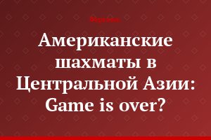 Американские шахматы в Центральной Азии: Game is over?