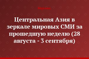 Центральная Азия в зеркале мировых СМИ за прошедшую неделю (28 августа - 3 сентября)