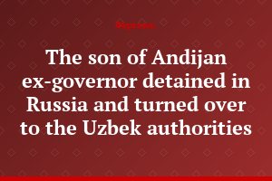 The son of Andijan ex-governor detained in Russia and turned over to the Uzbek authorities