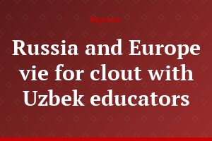 Russia and Europe vie for clout with Uzbek educators