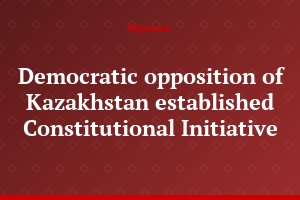 Democratic opposition of Kazakhstan established Constitutional Initiative