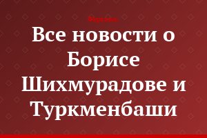 Все новости о Борисе Шихмурадове и Туркменбаши...