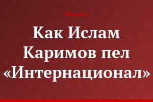 Как Ислам Каримов пел «Интернационал»