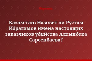 Казахстан: Назовет ли Рустам Ибрагимов имена настоящих заказчиков убийства Алтынбека Сарсенбаева?