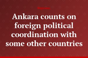 Ankara counts on foreign political coordination with some other countries
