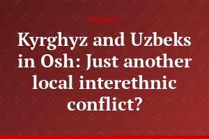 Kyrghyz and Uzbeks in Osh: Just another local interethnic conflict?