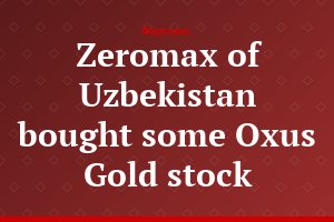 Zeromax of Uzbekistan bought some Oxus Gold stock