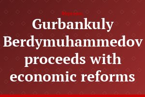 Gurbankuly Berdymuhammedov proceeds with economic reforms