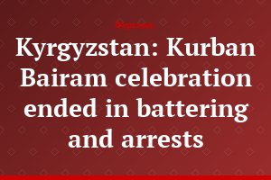 Kyrgyzstan: Kurban Bairam celebration ended in battering and arrests