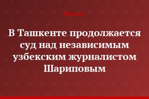В Ташкенте продолжается суд над независимым узбекским журналистом  Шариповым