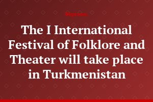 The I International Festival of Folklore and Theater will take place in Turkmenistan