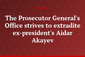 The Prosecutor General's Office strives to extradite ex-president's Aidar Akayev