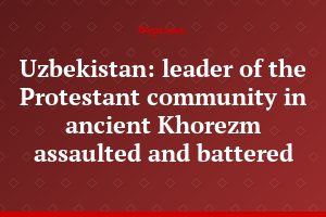 Uzbekistan: leader of the Protestant community in ancient Khorezm assaulted and battered
