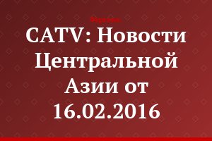 CATV: Новости Центральной Азии от 16.02.2016