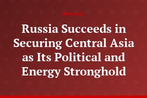Russia Succeeds in Securing Central Asia as Its Political and Energy Stronghold