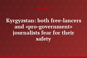 Kyrgyzstan: both free-lancers and «pro-government» journalists fear for their safety