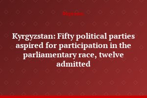 Kyrgyzstan: Fifty political parties aspired for participation in the parliamentary race, twelve admitted