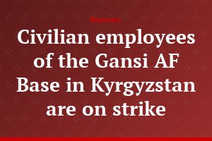 Civilian employees of the Gansi AF Base in Kyrgyzstan are on strike