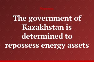 The government of Kazakhstan is determined to repossess energy assets