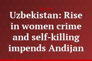 Uzbekistan: Rise in women crime and self-killing impends Andijan