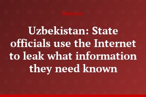 Uzbekistan: State officials use the Internet to leak what information they need known