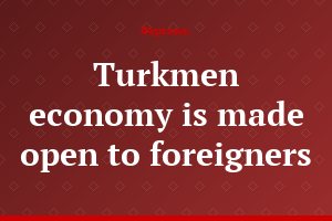 Turkmen economy is made open to foreigners