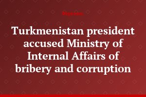 Turkmenistan president accused Ministry of Internal Affairs of bribery and corruption