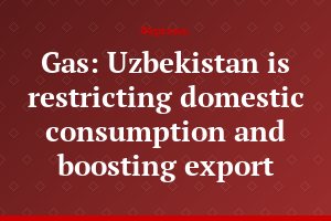 Gas: Uzbekistan is restricting domestic consumption and boosting export