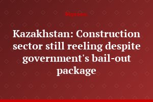 Kazakhstan: Construction sector still reeling despite government's bail-out package