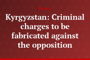 Kyrgyzstan: Criminal charges to be fabricated against the opposition